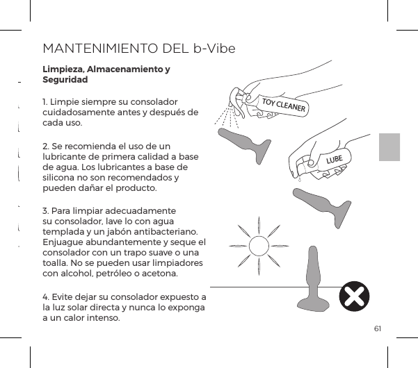 611. Limpie siempre su consolador cuidadosamente antes y despu&eacute;s de cada uso.2. Se recomienda el uso de un lubricante de primera calidad a base de agua. Los lubricantes a base de silicona no son recomendados y pueden da&ntilde;ar el producto.3. Para limpiar adecuadamente su consolador, lave lo con agua templada y un jab&oacute;n antibacteriano. Enjuague abundantemente y seque el consolador con un trapo suave o una toalla. No se pueden usar limpiadores con alcohol, petr&oacute;leo o acetona.4. Evite dejar su consolador expuesto a la luz solar directa y nunca lo exponga a un calor intenso.MANTENIMIENTO DEL b-VibeLimpieza, Almacenamiento y SeguridadPatr&oacute;n Vibratorio 15Patr&oacute;n Vibratorio 13Patr&oacute;n Vibratorio 14Patr&oacute;n Vibratorio 10Patr&oacute;n Vibratorio 9Patr&oacute;n Vibratorio 11Patr&oacute;n Vibratorio 12Intensidad Vibratoria Patr&oacute;n Vibratorio1.  Baja2.  Velocidad II3.  Velocidad III4. Velocidad IV5. Velocidad V6. M&aacute;ximaTOY CLEANERLUBEMODOS VIBRATORIOS