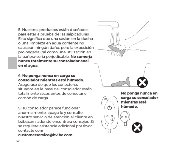 625. Nuestros productos est&aacute;n dise&ntilde;ados para estar a prueba de las salpicaduras. Esto signiﬁca que una sesi&oacute;n en la ducha o una limpieza en agua corriente no causaran ning&uacute;n da&ntilde;o, pero la exposici&oacute;n prolongada-,tal como una utilizaci&oacute;n en la ba&ntilde;era-seria perjudicable. No sumerja nunca totalmente su consolador anal en el agua.6. No ponga nunca en carga su consolador mientras est&eacute; h&uacute;medo. Asegurase de que los conectores situados en la base del consolador est&eacute;n totalmente secos antes de conectar el cord&oacute;n de carga.Si su consolador parece funcionar anormalmente, apaga lo y consulte nuestro servicio de atenci&oacute;n al cliente en bvibe.com, adonde encontrara consejos. Si se requiere asistencia adicional por favor |&macr;&ordf;&AElig;p|&AElig;ĺ|&macr;&ordf;ėĺ customerservice@bvibe.comNo ponga nunca en carga su consolador mientras est&eacute; h&uacute;medo.