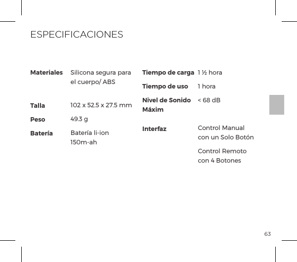 63No ponga nunca en carga su consolador mientras est&eacute; h&uacute;medo.MaterialesTallaPesoBater&iacute;aSilicona segura para el cuerpo/ ABS 102 x 52.5 x 27.5 mm49.3 gp&AElig;&frac14;pĺ&pound;Į&macr;&ordf;ĺ150m-ahTiempo de cargaTiempo de usoNivel de Sonido M&aacute;ximInterfaz1 &frac12; hora1 hora< 68 dBControl Manual con un Solo Bot&oacute;n&macr;&ordf;&AElig;&frac14;&macr;&pound;ĺJ&copy;&macr;&AElig;&macr;ĺcon 4 BotonesESPECIFICACIONES
