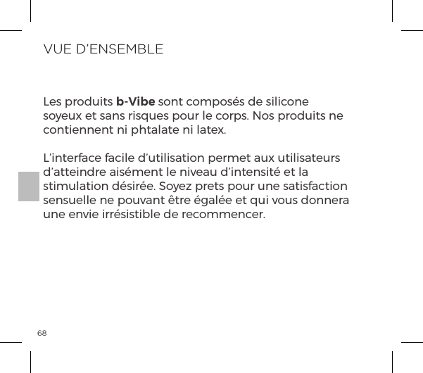68VUE D&rsquo;ENSEMBLELes produits b-Vibe sont compos&eacute;s de silicone soyeux et sans risques pour le corps. Nos produits ne contiennent ni phtalate ni latex.L&rsquo;interface facile d&rsquo;utilisation permet aux utilisateurs d&rsquo;atteindre ais&eacute;ment le niveau d&rsquo;intensit&eacute; et la stimulation d&eacute;sir&eacute;e. Soyez prets pour une satisfaction sensuelle ne pouvant &ecirc;tre &eacute;gal&eacute;e et qui vous donnera une envie irr&eacute;sistible de recommencer.
