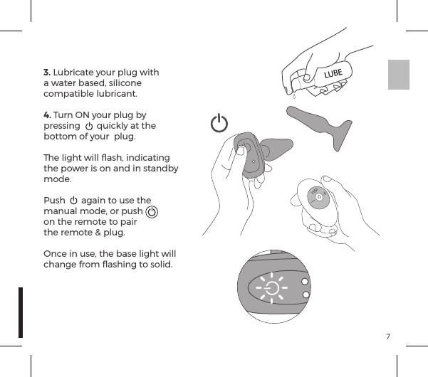 73. Lubricate your plug with a water based, silicone compatible lubricant.4. Turn ON your plug by pressing  quickly at the bottom of your  plug.The light will ﬂash, indicating the power is on and in standby mode.Push  again to use the manual mode, or push on the remote to pair the remote &amp; plug.Once in use, the base light will change from ﬂashing to solid.LUBE