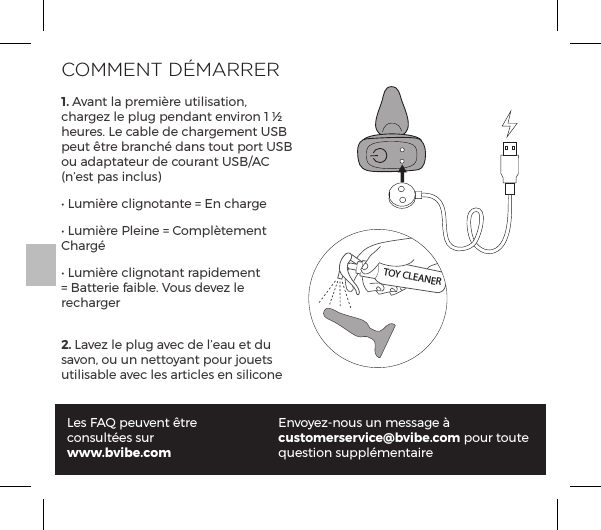COMMENT D&Eacute;MARRER1. Avant la premi&egrave;re utilisation, chargez le plug pendant environ 1 &frac12; heures. Le cable de chargement USB peut &ecirc;tre branch&eacute; dans tout port USB ou adaptateur de courant USB/AC (n&rsquo;est pas inclus)Ėĺ1&Ecirc;&copy;&frac14;ĺ|&pound;&ordf;&macr;&AElig;p&ordf;&AElig;ĺňĺ&ordf;ĺ|p&frac14;Ėĺ1&Ecirc;&copy;&frac14;ĺG&pound;&ordf;ĺňĺ&macr;&copy;&sup1;&pound;&AElig;&copy;&ordf;&AElig;ĺCharg&eacute;Ėĺ1&Ecirc;&copy;&frac14;ĺ|&pound;&ordf;&macr;&AElig;p&ordf;&AElig;ĺ&frac14;p&sup1;&copy;&ordf;&AElig;ĺňĺp&AElig;&AElig;&frac14;ĺp{&pound;ĝĺ`&macr;&Ecirc;&Agrave;ĺ&Oacute;&szlig;ĺ&pound;ĺrecharger2. Lavez le plug avec de l&rsquo;eau et du savon, ou un nettoyant pour jouets utilisable avec les articles en siliconeLes FAQ peuvent &ecirc;tre consult&eacute;es surwww.bvibe.comEnvoyez-nous un message &agrave; customerservice@bvibe.com pour toute question suppl&eacute;mentaireTOY CLEANER