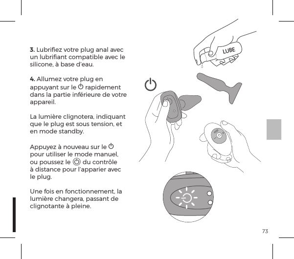 733. Lubriﬁez votre plug anal avec un lubriﬁant compatible avec le silicone, &agrave; base d&rsquo;eau.4. Allumez votre plug en appuyant sur le A rapidement dans la partie inf&eacute;rieure de votre appareil. La lumi&egrave;re clignotera, indiquant que le plug est sous tension, et en mode standby. Appuyez &agrave; nouveau sur le A  pour utiliser le mode manuel, ou poussez le A du contr&ocirc;le &agrave; distance pour l&rsquo;apparier avec le plug.Une fois en fonctionnement, la lumi&egrave;re changera, passant de clignotante &agrave; pleine.LUBE