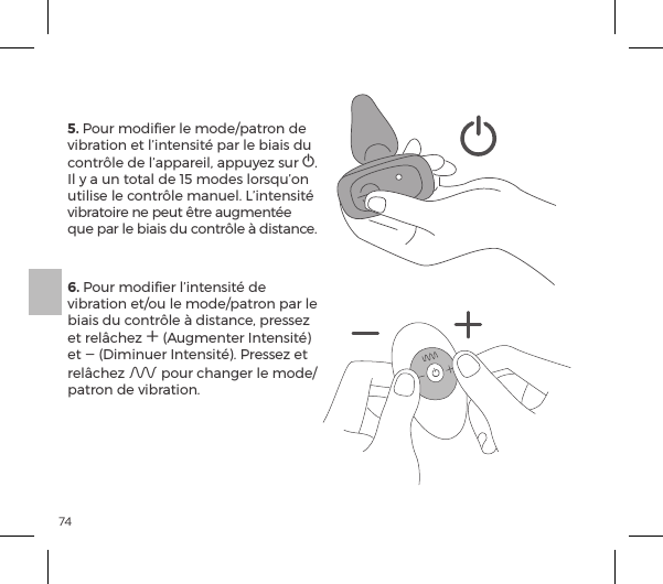 745. Pour modiﬁer le mode/patron de vibration et l&rsquo;intensit&eacute; par le biais du contr&ocirc;le de l&rsquo;appareil, appuyez sur A. Il y a un total de 15 modes lorsqu&rsquo;on utilise le contr&ocirc;le manuel. L&rsquo;intensit&eacute; vibratoire ne peut &ecirc;tre augment&eacute;e que par le biais du contr&ocirc;le &agrave; distance.6. Pour modiﬁer l&rsquo;intensit&eacute; de vibration et/ou le mode/patron par le biais du contr&ocirc;le &agrave; distance, pressez et rel&acirc;chez A (Augmenter Intensit&eacute;) et A (Diminuer Intensit&eacute;). Pressez et rel&acirc;chez A pour changer le mode/patron de vibration.