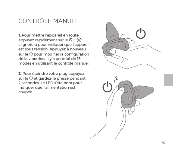 751. Pour mettre l&rsquo;appareil en route appuyez rapidement sur le A L&rsquo;A clignotera pour indiquer que l&rsquo;appareil est sous tension. Appuyez &agrave; nouveau sur le A pour modifier la configuration de la vibration. Il y a un total de 15 modes en utilisant le contr&ocirc;le manuel.2. Pour &eacute;teindre votre plug appuyez sur le A et gardez-le press&eacute; pendant 2 secondes. Le LED s&rsquo;&eacute;teindra pour indiquer que l&rsquo;alimentation est coup&eacute;e.CONTR&Ocirc;LE MANUEL12