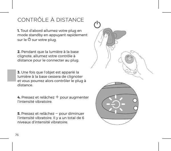 761. Tout d&rsquo;abord allumez votre plug en mode standby en appuyant rapidement sur le A sur votre plug. 2. Pendant que la lumi&egrave;re &agrave; la base clignote, allumez votre contr&ocirc;le &agrave; distance pour le connecter au plug. 3. Une fois que l&rsquo;objet est appari&eacute; la lumi&egrave;re &agrave; la base cessera de clignoter et vous pourrez alors contr&ocirc;ler le plug &agrave; distance.4. Pressez et rel&acirc;chez A pour augmenter l&rsquo;intensit&eacute; vibratoire.5. Pressez et rel&acirc;chez A pour diminuer l&rsquo;intensit&eacute; vibratoire. Il y a un total de 6 niveaux d&rsquo;intensit&eacute; vibratoire. CONTR&Ocirc;LE &Agrave; DISTANCE