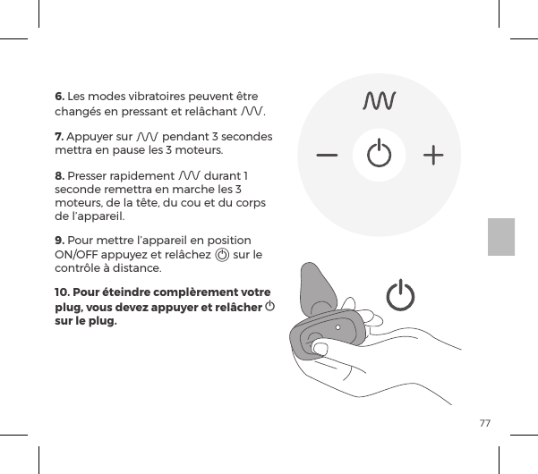 77CONTR&Ocirc;LE &Agrave; DISTANCE6. Les modes vibratoires peuvent &ecirc;tre chang&eacute;s en pressant et rel&acirc;chant A.7. Appuyer sur A pendant 3 secondes mettra en pause les 3 moteurs. 8. Presser rapidement A durant 1 seconde remettra en marche les 3 moteurs, de la t&ecirc;te, du cou et du corps de l&rsquo;appareil.9. Pour mettre l&rsquo;appareil en position ON/OFF appuyez et rel&acirc;chez A sur le contr&ocirc;le &agrave; distance.10. Pour &eacute;teindre compl&egrave;rement votre plug, vous devez appuyer et rel&acirc;cher A sur le plug.