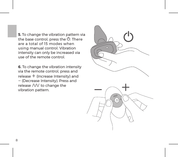 85. To change the vibration pattern via the base control, press the A. There are a total of 15 modes when using manual control. Vibration intensity can only be increased via use of the remote control. 6. To change the vibration intensity via the remote control, press and release A (Increase Intensity) and A (Decrease Intensity). Press and release A to change the  vibration pattern.