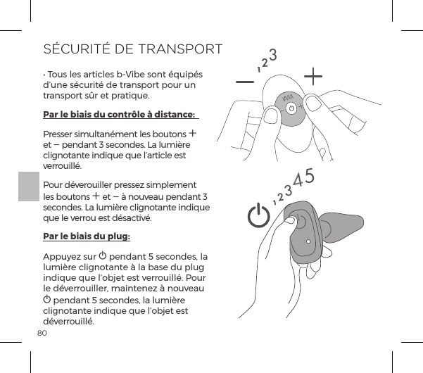 80S&Eacute;CURIT&Eacute; DE TRANSPORTĖĺS&macr;&Ecirc;&Agrave;ĺ&pound;&Agrave;ĺp&frac14;&AElig;|&pound;&Agrave;ĺ{Į`{ĺ&Agrave;&macr;&ordf;&AElig;ĺ&raquo;&Ecirc;&sup1;&Agrave;ĺd&rsquo;une s&eacute;curit&eacute; de transport pour un transport s&ucirc;r et pratique.Par le biais du contr&ocirc;le &agrave; distance:  Presser simultan&eacute;ment les boutons A et A pendant 3 secondes. La lumi&egrave;re clignotante indique que l&rsquo;article est verrouill&eacute;.Pour d&eacute;verouiller pressez simplement les boutons A et A &agrave; nouveau pendant 3 secondes. La lumi&egrave;re clignotante indique que le verrou est d&eacute;sactiv&eacute;.Par le biais du plug:Appuyez sur A pendant 5 secondes, la lumi&egrave;re clignotante &agrave; la base du plug indique que l&rsquo;objet est verrouill&eacute;. Pour le d&eacute;verrouiller, maintenez &agrave; nouveau A pendant 5 secondes, la lumi&egrave;re clignotante indique que l&rsquo;objet est d&eacute;verrouill&eacute;.12312345