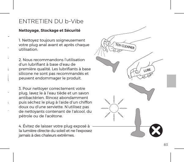 831. Nettoyez toujours soigneusement votre plug anal avant et apr&egrave;s chaque utilisation.2. Nous recommandons l&rsquo;utilisation d&rsquo;un lubriﬁant &agrave; base d&rsquo;eau de premi&egrave;re qualit&eacute;. Les lubriﬁants &agrave; base silicone ne sont pas recommand&eacute;s et peuvent endommager le produit.3. Pour nettoyer correctement votre plug, lavez le &agrave; l&rsquo;eau ti&egrave;de et un savon p&ordf;&AElig;{p|&AElig;&frac14;&ordf;ĝĺJ&ordf;|&szlig;ĺp{&macr;&ordf;p&copy;&copy;&ordf;&AElig;ĺpuis s&eacute;chez le plug &agrave; l&rsquo;aide d&rsquo;un chiffon doux ou d&rsquo;une serviette. N&rsquo;utilisez pas de nettoyants contenant de l&rsquo;alcool, du p&eacute;trole ou de l&rsquo;ac&eacute;tone.4. &Eacute;vitez de laisser votre plug expos&eacute; &agrave; la lumi&egrave;re directe du soleil et ne l&rsquo;exposez jamais &agrave; des chaleurs extr&ecirc;mes.ENTRETIEN DU b-VibeNettoyage, Stockage et S&eacute;curit&eacute;Sch&eacute;ma Vibratoire 15Sch&eacute;ma Vibratoire 13Sch&eacute;ma Vibratoire 14Sch&eacute;ma Vibratoire 10Sch&eacute;ma Vibratoire 9Sch&eacute;ma Vibratoire 11Sch&eacute;ma Vibratoire 12Intensit&eacute; Vibratoire Sch&eacute;ma Vibratoire1. Faible2. Vitesse II3. Vitesse III4. Vitesse IV5. Vitesse V6. MaximumTOY CLEANERLUBEMODES DE VIBRATION