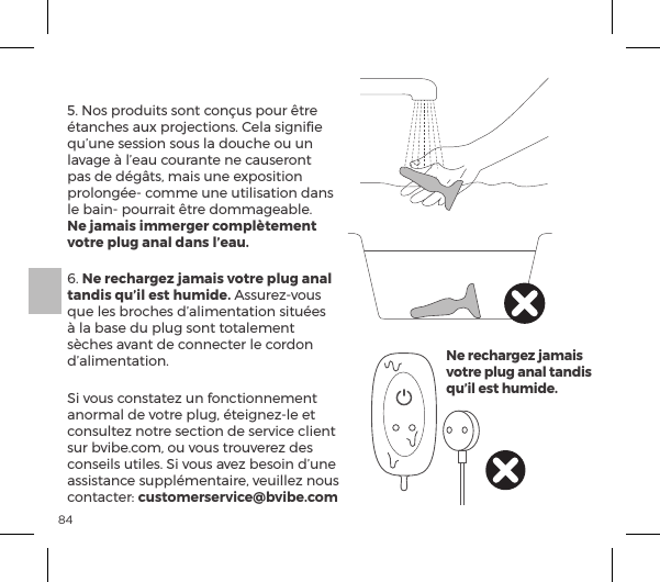 845. Nos produits sont con&ccedil;us pour &ecirc;tre &eacute;tanches aux projections. Cela signiﬁe qu&rsquo;une session sous la douche ou un lavage &agrave; l&rsquo;eau courante ne causeront pas de d&eacute;g&acirc;ts, mais une exposition prolong&eacute;e- comme une utilisation dans le bain- pourrait &ecirc;tre dommageable.  Ne jamais immerger compl&egrave;tement votre plug anal dans l&rsquo;eau.6. Ne rechargez jamais votre plug anal tandis qu&rsquo;il est humide. Assurez-vous que les broches d&rsquo;alimentation situ&eacute;es &agrave; la base du plug sont totalement s&egrave;ches avant de connecter le cordon d&rsquo;alimentation.Si vous constatez un fonctionnement anormal de votre plug, &eacute;teignez-le et consultez notre section de service client sur bvibe.com, ou vous trouverez des conseils utiles. Si vous avez besoin d&rsquo;une assistance suppl&eacute;mentaire, veuillez nous |&macr;&ordf;&AElig;p|&AElig;&frac14;ėĺcustomerservice@bvibe.comNe rechargez jamais votre plug anal tandis qu&rsquo;il est humide.