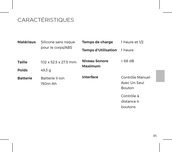 85Mat&eacute;riauxTaillePoidsBatterieSilicone sans risque pour le corps/ABS 102 x 52.5 x 27.5 mm49.3 gBatterie li-ion 150m-AhTemps de chargeTemps d&rsquo;UtilisationNiveau Sonore MaximumInterface1 heure et 1/21 heure  < 68 dB  Contr&ocirc;le Manuel Avec Un Seul BoutonContr&ocirc;le &agrave; distance 4 boutonsCARACT&Eacute;RISTIQUES