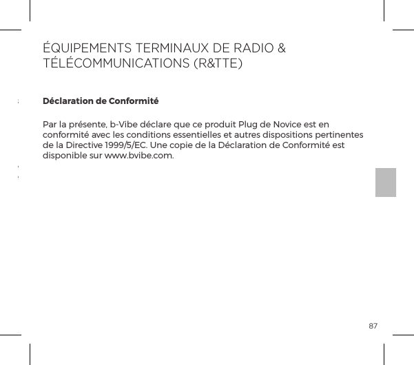 87Le symbole de la poubelle barr&eacute;e indique que cet article ne doit pas &ecirc;tre trait&eacute; comme une  ordure  m&eacute;nag&egrave;re,  mais  plut&ocirc;t &ecirc;tre d&eacute;pos&eacute; &agrave; l&rsquo;endroit appropri&eacute; pour le recyclage d&rsquo;&eacute;quipements &eacute;lectriques et &eacute;lectroniques.D&eacute;charge de vieux &eacute;quipements &eacute;lectroniques (appliquable dans l&rsquo;UE et les autres pays europ&eacute;ens pratiquant le tri des d&eacute;chets):D&eacute;claration de Conformit&eacute;Par la pr&eacute;sente, b-Vibe d&eacute;clare que ce produit Plug de Novice est en conformit&eacute; avec les conditions essentielles et autres dispositions pertinentes de la Directive 1999/5/EC. Une copie de la D&eacute;claration de Conformit&eacute; est disponible sur www.bvibe.com.&Eacute;QUIPEMENTS TERMINAUX DE RADIO &amp; T&Eacute;L&Eacute;COMMUNICATIONS (R&amp;TTE)