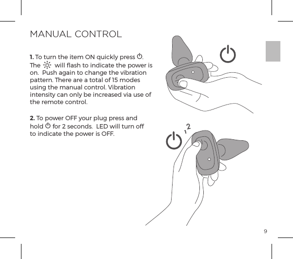 91. To turn the item ON quickly press A. The A will flash to indicate the power is on.  Push again to change the vibration pattern. There are a total of 15 modes using the manual control. Vibration intensity can only be increased via use of the remote control. 2. To power OFF your plug press and hold A for 2 seconds.  LED will turn off  to indicate the power is OFF.MANUAL CONTROL12