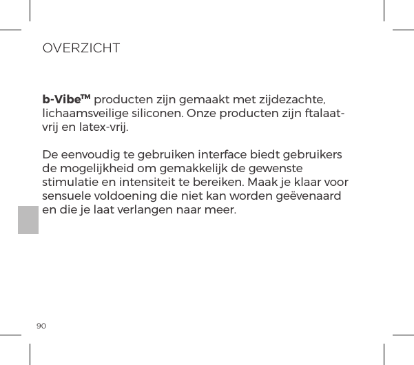 90OVERZICHTb-VibeTM producten zijn gemaakt met zijdezachte, lichaamsveilige siliconen. Onze producten zijn ftalaat-vrij en latex-vrij.De eenvoudig te gebruiken interface biedt gebruikers de mogelijkheid om gemakkelijk de gewenste stimulatie en intensiteit te bereiken. Maak je klaar voor sensuele voldoening die niet kan worden ge&euml;venaard en die je laat verlangen naar meer.
