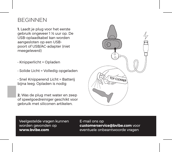 1. Laadt je plug voor het eerste gebruik ongeveer 1 &frac12; uur op. De USB-oplaadkabel kan worden aangesloten op een USB-poort of USB/AC-adapter (niet meegeleverd)Ėĺ/&ordf;&sup1;&sup1;&frac14;&pound;|&AElig;ĺňĺ=&sup1;&pound;p&ordf;ĖĺN&macr;&pound;ĺ1|&AElig;ĺňĺ`&macr;&pound;&pound;ĺ&macr;&sup1;&pound;p&ordf;ĖĺN&ordf;&pound;ĺ/&ordf;&sup1;&sup1;&frac14;&ordf;ĺ1|&AElig;ĺňĺp&AElig;&AElig;&frac14;ĺbijna leeg. Opladen is nodig2. Was de plug met water en zeep of speelgoedreiniger geschikt voor gebruik met siliconen artikelen.Veelgestelde vragen kunnen worden gevonden op www.bvibe.comE-mail ons op customerservice@bvibe.com voor eventuele onbeantwoorde vragenTOY CLEANERBEGINNEN