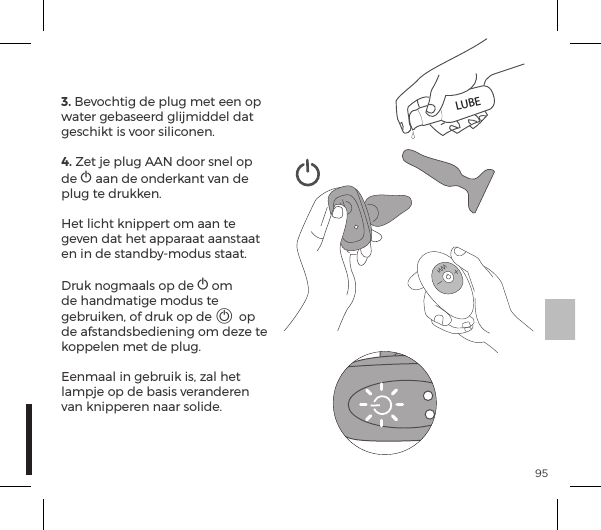 953. Bevochtig de plug met een op water gebaseerd glijmiddel dat geschikt is voor siliconen.4. Zet je plug AAN door snel op de A aan de onderkant van de plug te drukken.  Het licht knippert om aan te geven dat het apparaat aanstaat en in de standby-modus staat.  Druk nogmaals op de A om de handmatige modus te gebruiken, of druk op de A op de afstandsbediening om deze te koppelen met de plug.  Eenmaal in gebruik is, zal het lampje op de basis veranderen van knipperen naar solide.LUBE