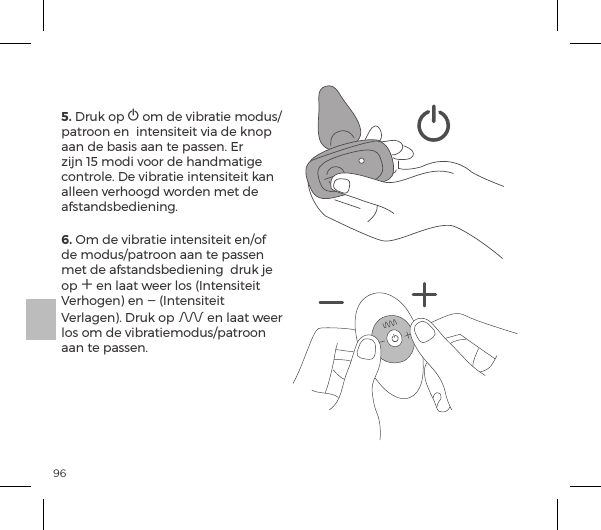 965. Druk op A om de vibratie modus/patroon en  intensiteit via de knop aan de basis aan te passen. Er zijn 15 modi voor de handmatige controle. De vibratie intensiteit kan alleen verhoogd worden met de afstandsbediening.6. Om de vibratie intensiteit en/of de modus/patroon aan te passen met de afstandsbediening  druk je op A en laat weer los (Intensiteit Verhogen) en A (Intensiteit Verlagen). Druk op A en laat weer los om de vibratiemodus/patroon aan te passen.
