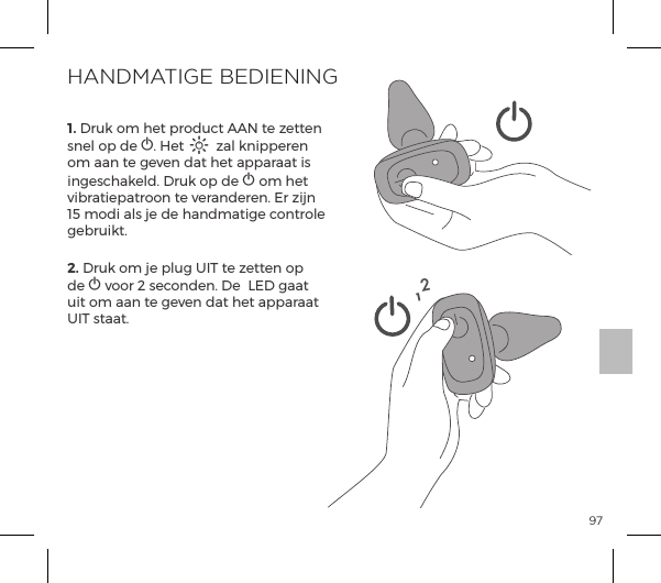 971. Druk om het product AAN te zetten snel op de A. Het A zal knipperen om aan te geven dat het apparaat is ingeschakeld. Druk op de A om het vibratiepatroon te veranderen. Er zijn 15 modi als je de handmatige controle gebruikt.2. Druk om je plug UIT te zetten op de A voor 2 seconden. De  LED gaat uit om aan te geven dat het apparaat UIT staat.HANDMATIGE BEDIENING12