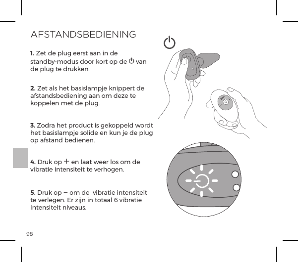 981. Zet de plug eerst aan in de  standby-modus door kort op de A van de plug te drukken. 2. Zet als het basislampje knippert de afstandsbediening aan om deze te koppelen met de plug.3. Zodra het product is gekoppeld wordt het basislampje solide en kun je de plug op afstand bedienen.  4. Druk op A en laat weer los om de vibratie intensiteit te verhogen. 5. Druk op A om de  vibratie intensiteit te verlegen. Er zijn in totaal 6 vibratie intensiteit niveaus.  AFSTANDSBEDIENING