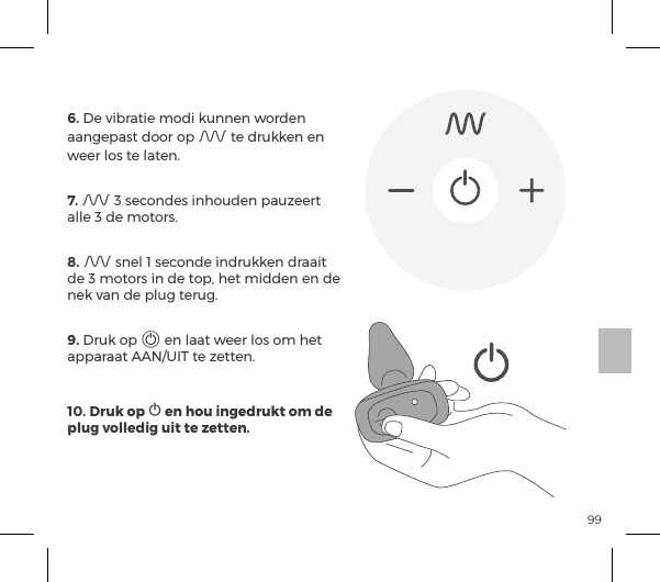 99AFSTANDSBEDIENING6. De vibratie modi kunnen worden aangepast door op A te drukken en weer los te laten. 7. A 3 secondes inhouden pauzeert alle 3 de motors.  8. A snel 1 seconde indrukken draait de 3 motors in de top, het midden en de nek van de plug terug. 9. Druk op A en laat weer los om het apparaat AAN/UIT te zetten.10. Druk op A en hou ingedrukt om de plug volledig uit te zetten.