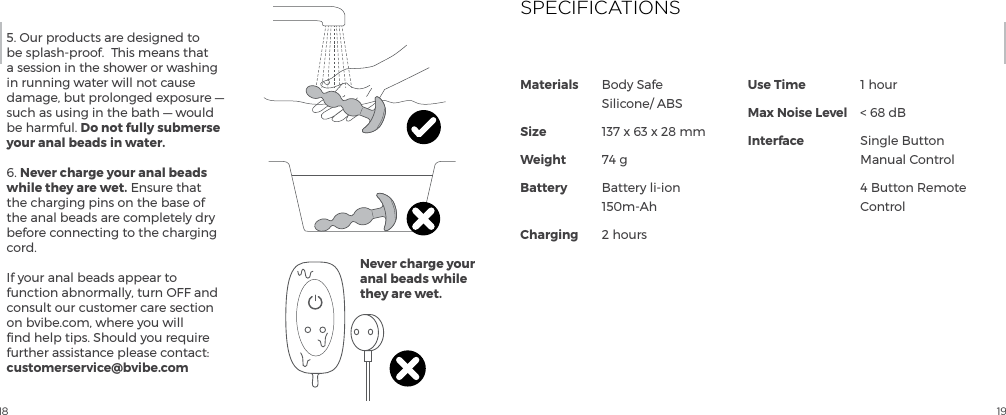 18 195. Our products are designed to be splash-proof.  This means that a session in the shower or washing in running water will not cause damage, but prolonged exposure &mdash; such as using in the bath &mdash; would be harmful. Do not fully submerse your anal beads in water.  6. Never charge your anal beads while they are wet. Ensure that the charging pins on the base of the anal beads are completely dry before connecting to the charging cord.   If your anal beads appear to function abnormally, turn OFF and consult our customer care section on bvibe.com, where you will ﬁnd help tips. Should you require further assistance please contact: customerservice@bvibe.comNever charge your anal beads while they are wet.Materials             SizeWeightBattery ChargingUse TimeMax Noise LevelInterfaceBody Safe Silicone/ ABS137 x 63 x 28 mm74 gBattery li-ion 150m-Ah2 hours1 hour< 68 dBSingle Button Manual Control4 Button Remote ControlSPECIFICATIONS