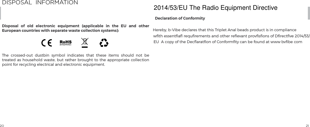 20 21The crossed-out dustbin symbol indicates that these items should not be treated as household waste, but rather brought to the appropriate collection point for recycling electrical and electronic equipment.DISPOSAL  INFORMATIONDisposal of old electronic equipment (applicable in the EU and other European countries with separate waste collection systems):Declaration of ConformityHereby, b-Vibe declares that this Triplet Anal beads product is in compliance wﬁth essentﬁaﬂ requﬁrements and other reﬂevant provﬁsﬁons of Dﬁrectﬁve 2014/53/EU  A copy of the Decﬂaratﬁon of Conformﬁty can be found at www bvﬁbe com 2014/53/EU The Radio Equipment Directive