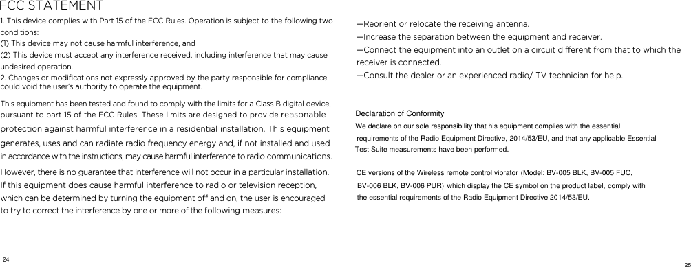   FCC STATEMENT1. This device complies with Part 15 of the FCC Rules. Operation is subject to the following two conditions:   (1) This device may not cause harmful interference, and   (2) This device must accept any interference received, including interference that may cause undesired operation.   2. Changes or modiﬁcations not expressly approved by the party responsible for compliance  could void the user&rsquo;s authority to operate the equipment.      This equipment has been tested and found to comply with the limits for a Class B digital device, pursuant to part 15 of the FCC Rules. These limits are designed to provide reasonable protection against harmful interference in a residential installation. This equipment generates, uses and can radiate radio frequency energy and, if not installed and used in accordance with the instructions, may cause harmful interference to radio communications. However, there is no guarantee that interference will not occur in a particular installation. If this equipment does cause harmful interference to radio or television reception, which can be determined by turning the equipment o and on, the user is encouraged to try to correct the interference by one or more of the following measures:   &mdash;Reorient or relocate the receiving antenna.   &mdash;Increase the separation between the equipment and receiver.    &mdash;Connect the equipment into an outlet on a circuit dierent from that to which the receiver is connected.    &mdash;Consult the dealer or an experienced radio/ TV technician for help.  24 25We declare on our sole responsibility that his equipment complies with the essential requirements of the Radio Equipment Directive, 2014/53/EU, and that any applicable EssentialTest Suite measurements have been performed.CE versions of the Wireless remote control vibratorDeclaration of Conformity(Model: BV-005 BLK, BV-005 FUC, BV-006 BLK, BV-006 PUR) which display the CE symbol on the product label, comply withthe essential requirements of the Radio Equipment Directive 2014/53/EU. 