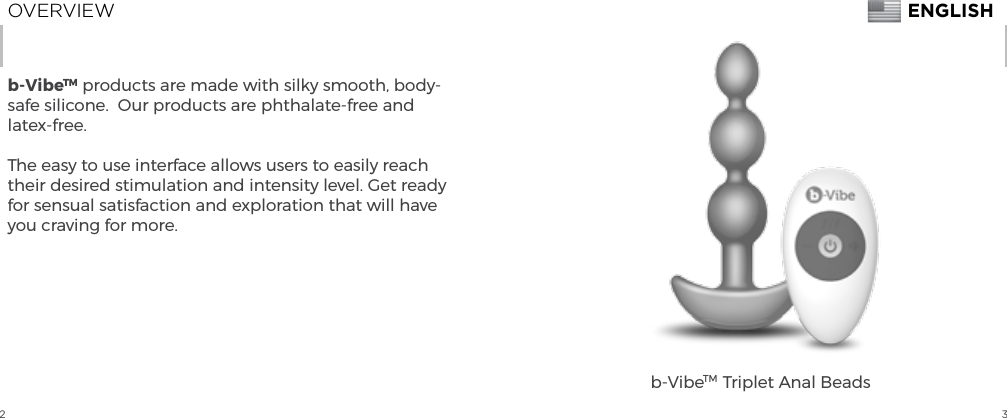 2 3OVERVIEWb-VibeTM products are made with silky smooth, body-safe silicone.  Our products are phthalate-free and latex-free.The easy to use interface allows users to easily reach their desired stimulation and intensity level. Get ready for sensual satisfaction and exploration that will have you craving for more.b-VibeTM  Triplet Anal BeadsENGLISH