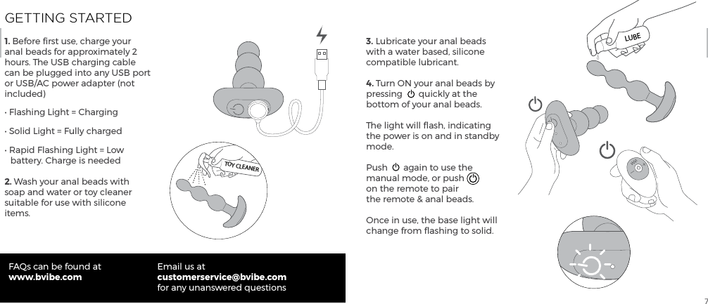 7GETTING STARTED1. Before ﬁrst use, charge your anal beads for approximately 2 hours. The USB charging cable can be plugged into any USB port or USB/AC power adapter (not included)&bull; Flashing Light = Charging&bull; Solid Light = Fully charged&bull; Rapid Flashing Light = Low     battery. Charge is needed2. Wash your anal beads with soap and water or toy cleaner suitable for use with silicone items.FAQs can be found atwww.bvibe.comEmail us atcustomerservice@bvibe.com for any unanswered questions3. Lubricate your anal beads with a water based, silicone compatible lubricant.4. Turn ON your anal beads by pressing  quickly at the bottom of your anal beads.The light will ﬂash, indicating the power is on and in standby mode.Push  again to use the manual mode, or push on the remote to pair the remote &amp; anal beads.Once in use, the base light will change from ﬂashing to solid.TOY CLEANERLUBE