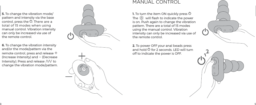 8 95. To change the vibration mode/pattern and intensity via the base control, press the A. There are a  total of 15 modes when using  manual control. Vibration intensity can only be increased via use of the remote control. 6. To change the vibration intensity and/or the mode/pattern via the remote control, press and release A (Increase Intensity) and A (Decrease Intensity). Press and release A to change the vibration mode/pattern.1. To turn the item ON quickly press A The A will flash to indicate the power is on. Push again to change the vibration pattern. There are a total of 15 modes using the manual control. Vibration intensity can only be increased via use of the remote control. 2. To power OFF your anal beads press and hold A for 2 seconds. LED will turn off to indicate the power is OFF.MANUAL CONTROL12