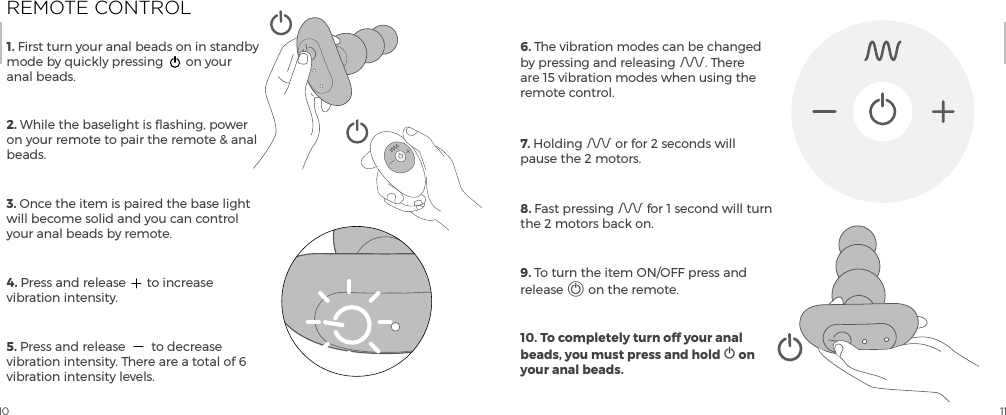 10 111. First turn your anal beads on in standby mode by quickly pressing  on your anal beads.2. While the baselight is flashing, power on your remote to pair the remote &amp; anal beads. 3. Once the item is paired the base light will become solid and you can control your anal beads by remote.4. Press and release  to increase vibration intensity.5. Press and release  to decrease vibration intensity. There are a total of 6 vibration intensity levels.6. The vibration modes can be changed by pressing and releasing A. There are 15 vibration modes when using the remote control.7. Holding A or for 2 seconds will pause the 2 motors. 8. Fast pressing A for 1 second will turn the 2 motors back on.9. To turn the item ON/OFF press and release A on the remote.10. To completely turn off your anal beads, you must press and hold A on your anal beads.REMOTE CONTROL