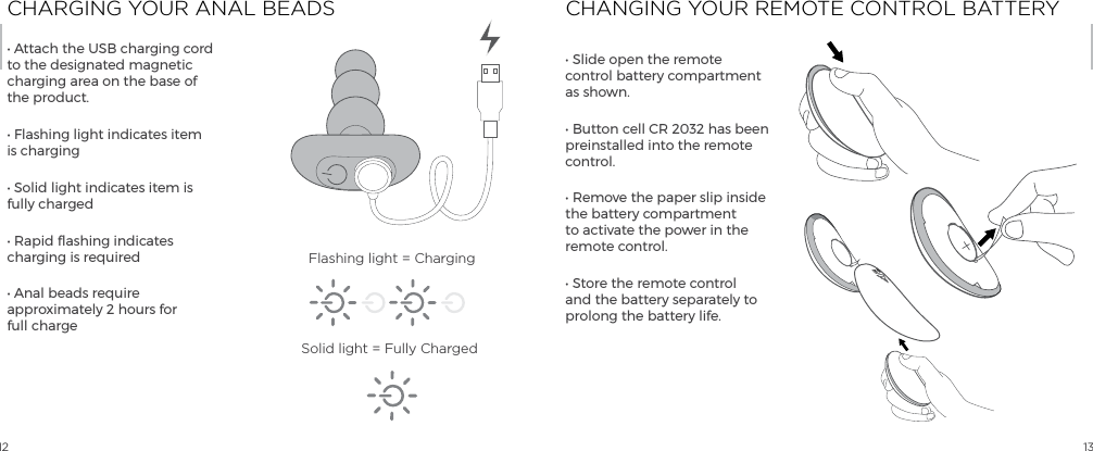 12 13CHARGING YOUR ANAL BEADS CHANGING YOUR REMOTE CONTROL BATTERY&bull; Attach the USB charging cord to the designated magnetic charging area on the base of the product.&bull; Flashing light indicates item is charging&bull; Solid light indicates item is fully charged&bull; Rapid flashing indicates charging is required&bull; Anal beads require approximately 2 hours for  full charge&bull; Slide open the remote control battery compartment as shown.&bull; Button cell CR 2032 has been preinstalled into the remote control.  &bull; Remove the paper slip inside the battery compartment to activate the power in the remote control.&bull; Store the remote control and the battery separately to prolong the battery life. Flashing light = ChargingSolid light = Fully ChargedOPEN