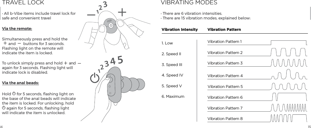 14 15TRAVEL LOCK&bull; All b-Vibe items include travel lock for safe and convenient travelVia the remote:Simultaneously press and hold the  and  buttons for 3 seconds. Flashing light on the remote will indicate the item is locked.To unlock simply press and hold  and again for 3 seconds. Flashing light will indicate lock is disabled.Via the anal beads:Hold A for 5 seconds, flashing light on the base of the anal beads will indicate the item is locked. For unlocking, hold A again for 5 seconds, flashing light will indicate the item is unlocked.12312345VIBRATING MODES&bull; There are 6 vibration intensities. &bull; There are 15 vibration modes, explained below:Vibration Pattern 4Vibration Pattern 51. Low2. Speed II3. Speed III4. Speed IV5. Speed V6. MaximumVibration Intensity Vibration PatternVibration Pattern 3Vibration Pattern 2Vibration Pattern 8Vibration Pattern 6Vibration Pattern 1Vibration Pattern 7