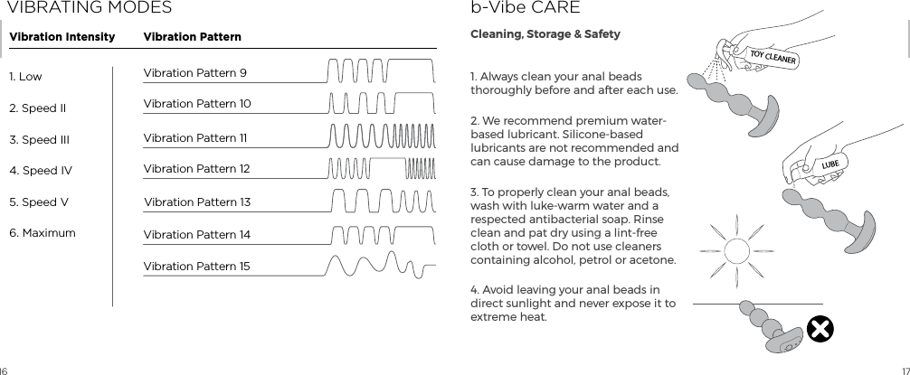 16 171. Always clean your anal beads thoroughly before and after each use.2. We recommend premium water-based lubricant. Silicone-based lubricants are not recommended and can cause damage to the product. 3. To properly clean your anal beads, wash with luke-warm water and a respected antibacterial soap. Rinse clean and pat dry using a lint-free cloth or towel. Do not use cleaners containing alcohol, petrol or acetone.4. Avoid leaving your anal beads in direct sunlight and never expose it to extreme heat. b-Vibe CARECleaning, Storage &amp; SafetyTOY CLEANERLUBEVIBRATING MODESVibration Pattern 151. Low2. Speed II3. Speed III4. Speed IV5. Speed V6. MaximumVibration Intensity Vibration PatternVibration Pattern 13Vibration Pattern 14Vibration Pattern 10Vibration Pattern 9Vibration Pattern 11Vibration Pattern 12