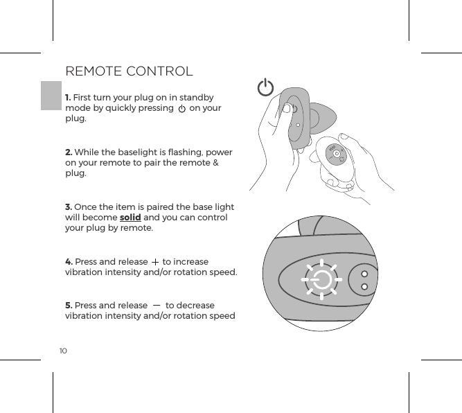 101. First turn your plug on in standby mode by quickly pressing  on your plug.2. While the baselight is flashing, power on your remote to pair the remote &amp; plug. 3. Once the item is paired the base light will become solid and you can control your plug by remote.4. Press and release  to increase vibration intensity and/or rotation speed.5. Press and release  to decrease vibration intensity and/or rotation speedREMOTE CONTROL