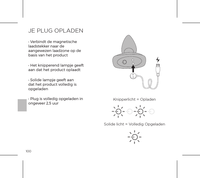 100JE PLUG OPLADEN&bull; Verbindt de magnetische laadstekker naar de aangewezen laadzone op de basis van het product&bull; Het knipperend lampje geeft aan dat het product oplaadt&bull; Solide lampje geeft aan dat het product volledig is opgeladen&bull; Plug is volledig opgeladen in ongeveer 2,5 uur Knipperlicht = OpladenSolide licht = Volledig Opgeladen