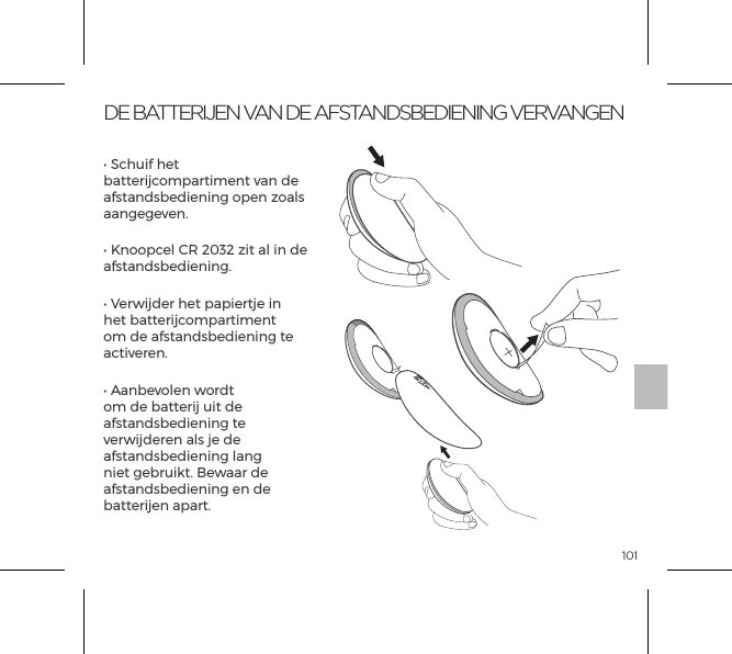 101DE BATTERIJEN VAN DE AFSTANDSBEDIENING VERVANGEN&bull; Schuif het batterijcompartiment van de afstandsbediening open zoals aangegeven.&bull; Knoopcel CR 2032 zit al in de afstandsbediening.&bull; Verwijder het papiertje in het batterijcompartiment om de afstandsbediening te activeren.&bull; Aanbevolen wordt om de batterij uit de afstandsbediening te verwijderen als je de afstandsbediening lang niet gebruikt. Bewaar de afstandsbediening en de batterijen apart.OPEN