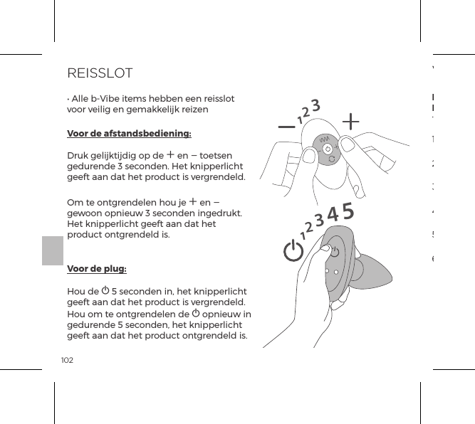 102REISSLOT&bull; Alle b-Vibe items hebben een reisslot voor veilig en gemakkelijk reizenVoor de afstandsbediening:  Druk gelijktijdig op de A en A toetsen gedurende 3 seconden. Het knipperlicht geeft aan dat het product is vergrendeld.Om te ontgrendelen hou je A en A gewoon opnieuw 3 seconden ingedrukt. Het knipperlicht geeft aan dat het product ontgrendeld is. Voor de plug:  Hou de A 5 seconden in, het knipperlicht geeft aan dat het product is vergrendeld. Hou om te ontgrendelen de A opnieuw in gedurende 5 seconden, het knipperlicht geeft aan dat het product ontgrendeld is.1231234515VIBRATIESTANDENInterne StimulatorenRimming Kraaltjes1. Lage Vibratie2. Medium Vibratie5. Golf4. Maximale Vibratie3.  High Vibratie6. Pulseren7. Opwaarts8. Neerwaarts9. Willekeurig1. Laag2. Snelheid   II3. Snelheid III4. Snelheid IV5. Snelheid V6. Maximaal