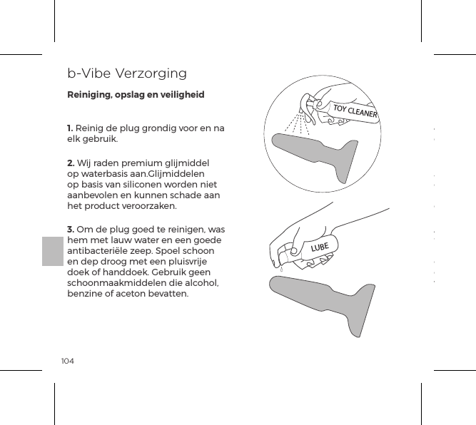 1041. Reinig de plug grondig voor en na elk gebruik.2. Wij raden premium glijmiddel op waterbasis aan.Glijmiddelen op basis van siliconen worden niet aanbevolen en kunnen schade aan het product veroorzaken.3. Om de plug goed te reinigen, was hem met lauw water en een goede antibacteri&euml;le zeep. Spoel schoon en dep droog met een pluisvrije doek of handdoek. Gebruik geen schoonmaakmiddelen die alcohol, benzine of aceton bevatten.4. Laat de plug niet achter in direct zonlicht en stel hem nooit bloot aan extreme hitte.5. Onze producten zijn ontworpen om spatwaterdicht te zijn. Dompel je rimming plug nooit onder in water.Als de plug abnormaal lijkt te functioneren, zet hem dan UIT en neem contact op met onze klantenservice bij bvibe.com, waar je tips vindt. Mocht je verdere hulp nodig hebben dan kun je contact opnemen met: klantenservice@bvibe.comb-Vibe VerzorgingReiniging, opslag en veiligheidTOY CLEANERLUBE