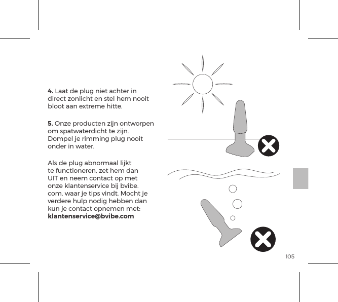 1054. Laat de plug niet achter in direct zonlicht en stel hem nooit bloot aan extreme hitte.5. Onze producten zijn ontworpen om spatwaterdicht te zijn. Dompel je rimming plug nooit onder in water.Als de plug abnormaal lijkt te functioneren, zet hem dan UIT en neem contact op met onze klantenservice bij bvibe.com, waar je tips vindt. Mocht je verdere hulp nodig hebben dan kun je contact opnemen met: klantenservice@bvibe.comb-Vibe Verzorging