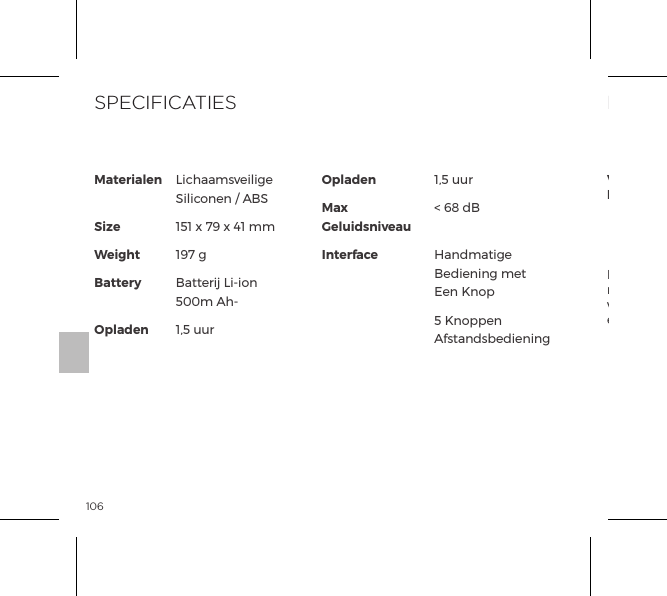 106Materialen SizeWeightBattery OpladenOpladenMax GeluidsniveauInterfaceLichaamsveilige Siliconen / ABS151 x 79 x 41 mm197 gBatterij Li-ion 500m Ah-1,5 uur1,5 uur< 68 dB Handmatige Bediening met Een Knop5 Knoppen AfstandsbedieningSPECIFICATIESHet doorgestreepte vuilnisbak symbool geeft aan dat deze onderdelen niet moeten worden behandeld als huishoudelijk afval, maar naar het juiste verzamelpunt moeten worden gebracht voor de recycling van elektrische en elektronische apparatuur.INFORMATIE OVER HET VERWIJDERENVerwijdering van oude elektronische apparatuur (in de EU en andere Europese landen met gescheiden inzameling van afval systemen):