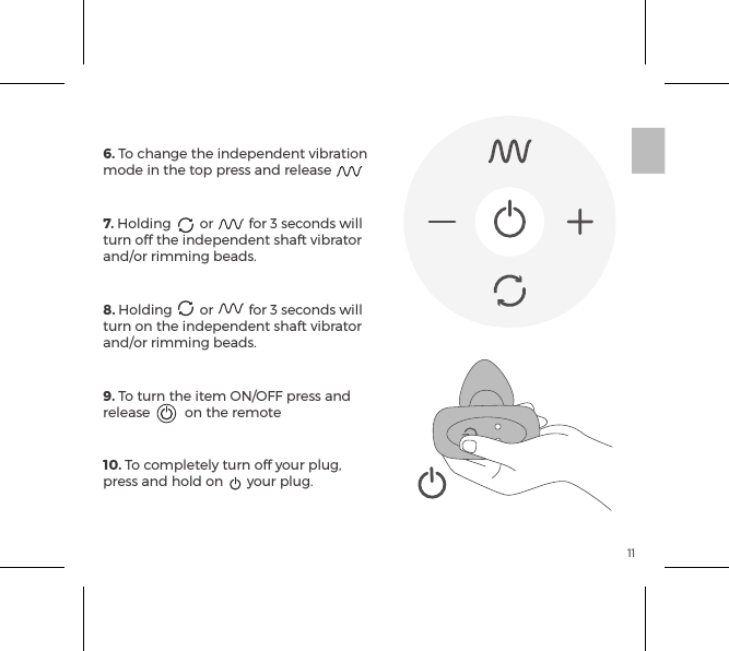 116. To change the independent vibration mode in the top press and release7. Holding  or  for 3 seconds will turn off the independent shaft vibrator and/or rimming beads.8. Holding  or  for 3 seconds will turn on the independent shaft vibrator and/or rimming beads.9. To turn the item ON/OFF press and release  on the remote10. To completely turn off your plug, press and hold on  your plug.REMOTE CONTROL