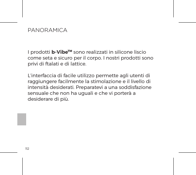 112PANORAMICAI prodotti b-VibeTM sono realizzati in silicone liscio come seta e sicuro per il corpo. I nostri prodotti sono privi di ftalati e di lattice.L&rsquo;interfaccia di facile utilizzo permette agli utenti di raggiungere facilmente la stimolazione e il livello di intensit&agrave; desiderati. Preparatevi a una soddisfazione sensuale che non ha uguali e che vi porter&agrave; a desiderare di pi&ugrave;.