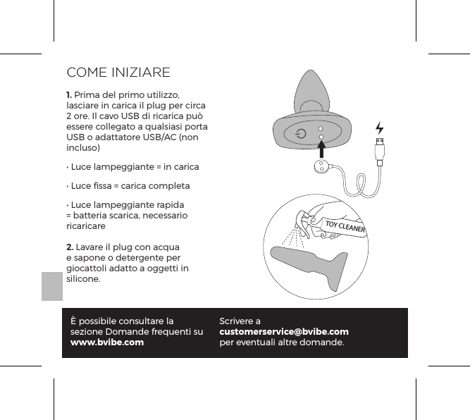 COME INIZIARE1. Prima del primo utilizzo, lasciare in carica il plug per circa 2 ore. Il cavo USB di ricarica pu&ograve; essere collegato a qualsiasi porta USB o adattatore USB/AC (non incluso)&bull; Luce lampeggiante = in carica&bull; Luce ﬁssa = carica completa&bull; Luce lampeggiante rapida = batteria scarica, necessario ricaricare2. Lavare il plug con acqua e sapone o detergente per giocattoli adatto a oggetti in silicone.&Egrave; possibile consultare la sezione Domande frequenti suwww.bvibe.comScrivere a customerservice@bvibe.comper eventuali altre domande.TOY CLEANER