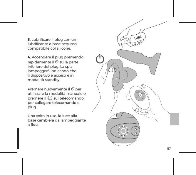 1173. Lubriﬁcare il plug con un lubriﬁcante a base acquosa compatibile col silicone.4. Accendere il plug premendo rapidamente il A sulla parte inferiore del plug. La spia lampegger&agrave; indicando che il dispositivo &egrave; acceso e in modalit&agrave; standby.  Premere nuovamente il A per utilizzare la modalit&agrave; manuale o premere il A sul telecomando per collegare telecomando e plug.   Una volta in uso, la luce alla base cambier&agrave; da lampeggiante a ﬁssa.LUBE