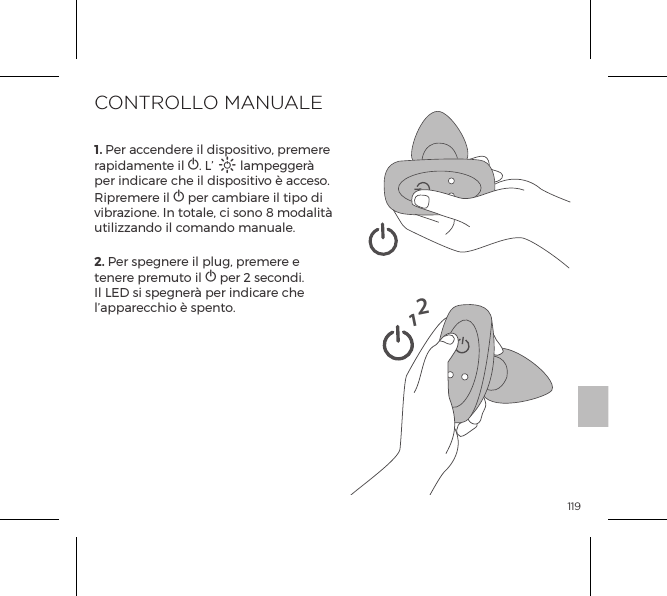 1191. Per accendere il dispositivo, premere rapidamente il A. L&rsquo; A lampegger&agrave; per indicare che il dispositivo &egrave; acceso. Ripremere il A per cambiare il tipo di vibrazione. In totale, ci sono 8 modalit&agrave; utilizzando il comando manuale.2. Per spegnere il plug, premere e tenere premuto il A per 2 secondi. Il LED si spegner&agrave; per indicare che l&rsquo;apparecchio &egrave; spento.CONTROLLO MANUALE12