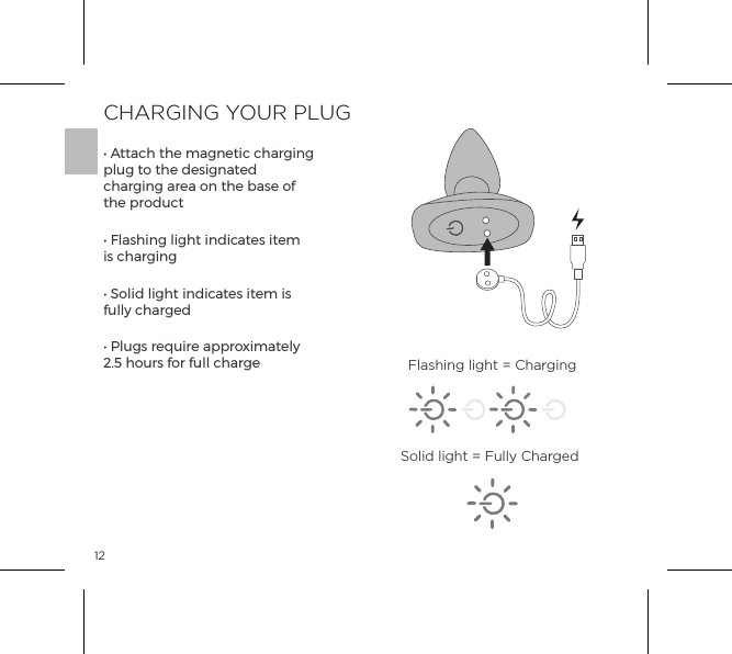 12CHARGING YOUR PLUG&bull; Attach the magnetic charging plug to the designated charging area on the base of the product&bull; Flashing light indicates item is charging&bull; Solid light indicates item is fully charged&bull; Plugs require approximately 2.5 hours for full charge Flashing light = ChargingSolid light = Fully Charged