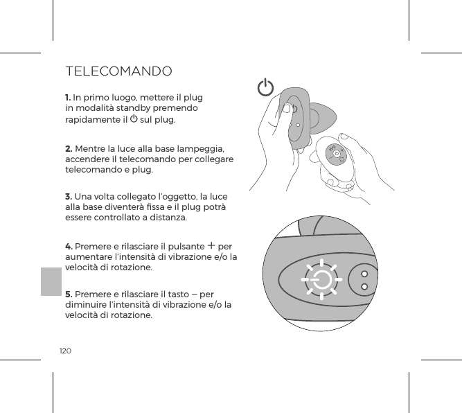 1201. In primo luogo, mettere il plug in modalit&agrave; standby premendo rapidamente il A sul plug.2. Mentre la luce alla base lampeggia, accendere il telecomando per collegare telecomando e plug. 3. Una volta collegato l&rsquo;oggetto, la luce alla base diventer&agrave; fissa e il plug potr&agrave; essere controllato a distanza. 4. Premere e rilasciare il pulsante A per aumentare l&rsquo;intensit&agrave; di vibrazione e/o la velocit&agrave; di rotazione. 5. Premere e rilasciare il tasto A per diminuire l&rsquo;intensit&agrave; di vibrazione e/o la velocit&agrave; di rotazione.TELECOMANDO