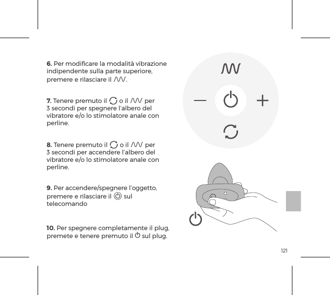 1216. Per modificare la modalit&agrave; vibrazione indipendente sulla parte superiore, premere e rilasciare il A.7. Tenere premuto il A o il A per 3 secondi per spegnere l&rsquo;albero del vibratore e/o lo stimolatore anale con perline.8. Tenere premuto il A o il A per 3 secondi per accendere l&rsquo;albero del vibratore e/o lo stimolatore anale con perline.9. Per accendere/spegnere l&rsquo;oggetto, premere e rilasciare il A sul telecomando10. Per spegnere completamente il plug, premete e tenere premuto il A sul plug.TELECOMANDO